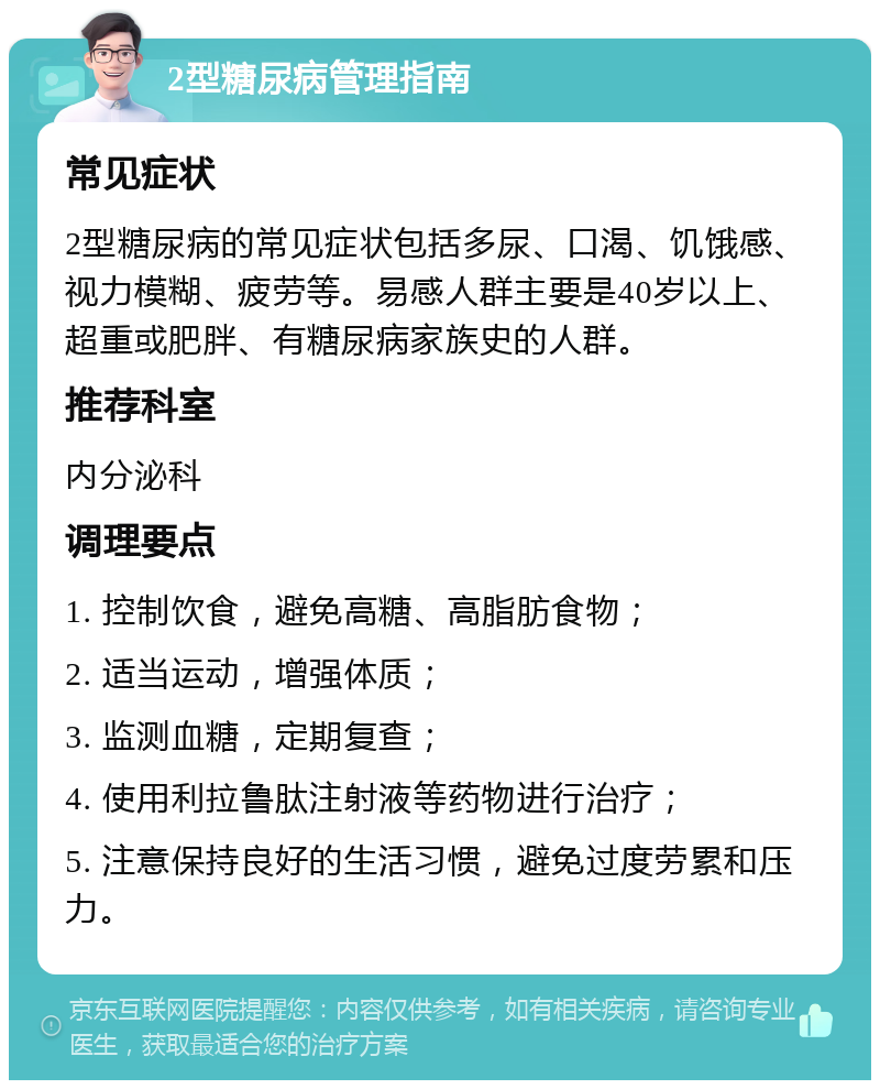 2型糖尿病管理指南 常见症状 2型糖尿病的常见症状包括多尿、口渴、饥饿感、视力模糊、疲劳等。易感人群主要是40岁以上、超重或肥胖、有糖尿病家族史的人群。 推荐科室 内分泌科 调理要点 1. 控制饮食，避免高糖、高脂肪食物； 2. 适当运动，增强体质； 3. 监测血糖，定期复查； 4. 使用利拉鲁肽注射液等药物进行治疗； 5. 注意保持良好的生活习惯，避免过度劳累和压力。