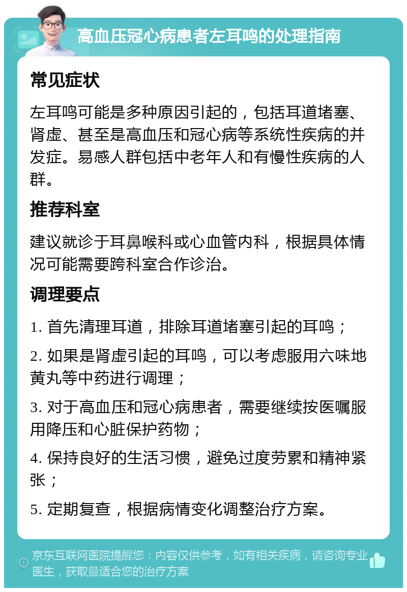 高血压冠心病患者左耳鸣的处理指南 常见症状 左耳鸣可能是多种原因引起的，包括耳道堵塞、肾虚、甚至是高血压和冠心病等系统性疾病的并发症。易感人群包括中老年人和有慢性疾病的人群。 推荐科室 建议就诊于耳鼻喉科或心血管内科，根据具体情况可能需要跨科室合作诊治。 调理要点 1. 首先清理耳道，排除耳道堵塞引起的耳鸣； 2. 如果是肾虚引起的耳鸣，可以考虑服用六味地黄丸等中药进行调理； 3. 对于高血压和冠心病患者，需要继续按医嘱服用降压和心脏保护药物； 4. 保持良好的生活习惯，避免过度劳累和精神紧张； 5. 定期复查，根据病情变化调整治疗方案。