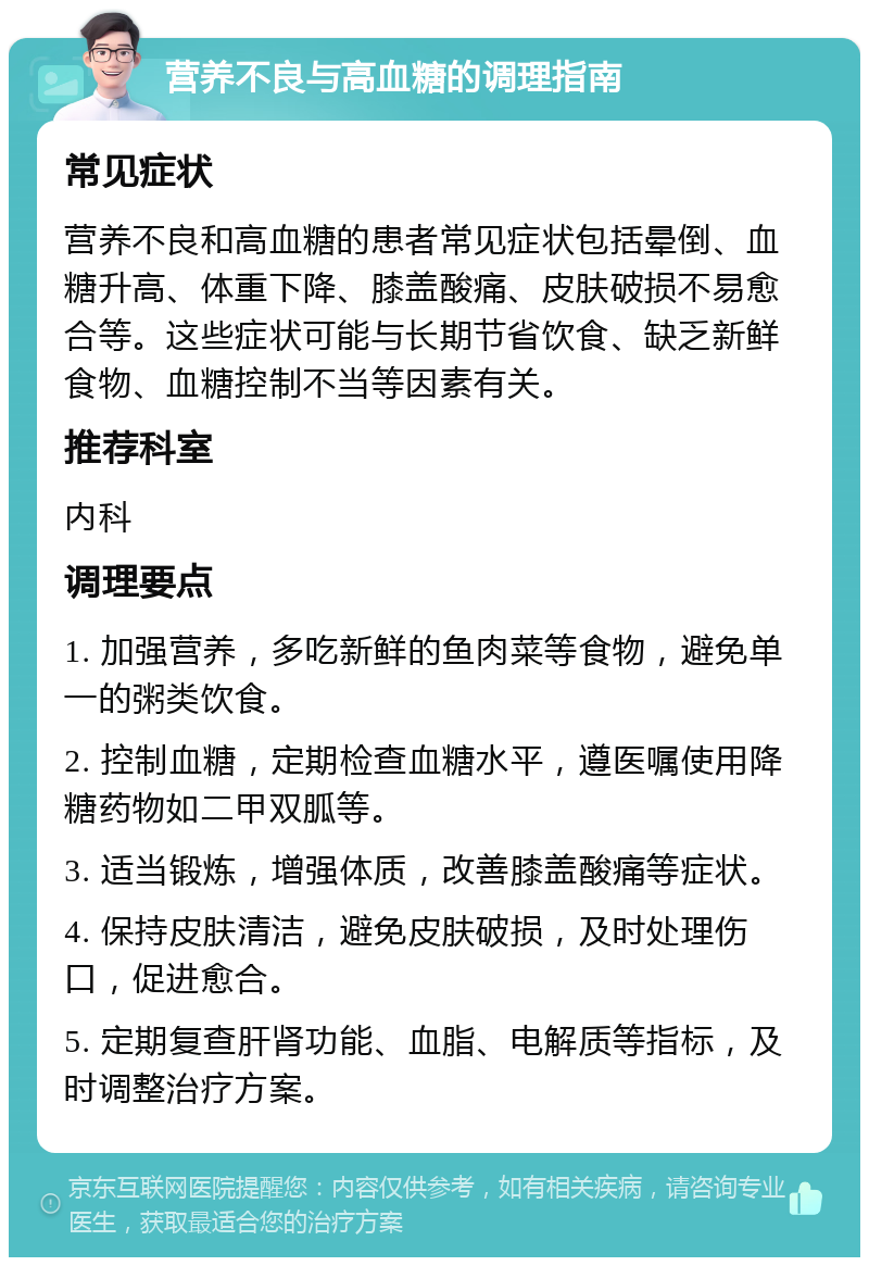 营养不良与高血糖的调理指南 常见症状 营养不良和高血糖的患者常见症状包括晕倒、血糖升高、体重下降、膝盖酸痛、皮肤破损不易愈合等。这些症状可能与长期节省饮食、缺乏新鲜食物、血糖控制不当等因素有关。 推荐科室 内科 调理要点 1. 加强营养，多吃新鲜的鱼肉菜等食物，避免单一的粥类饮食。 2. 控制血糖，定期检查血糖水平，遵医嘱使用降糖药物如二甲双胍等。 3. 适当锻炼，增强体质，改善膝盖酸痛等症状。 4. 保持皮肤清洁，避免皮肤破损，及时处理伤口，促进愈合。 5. 定期复查肝肾功能、血脂、电解质等指标，及时调整治疗方案。