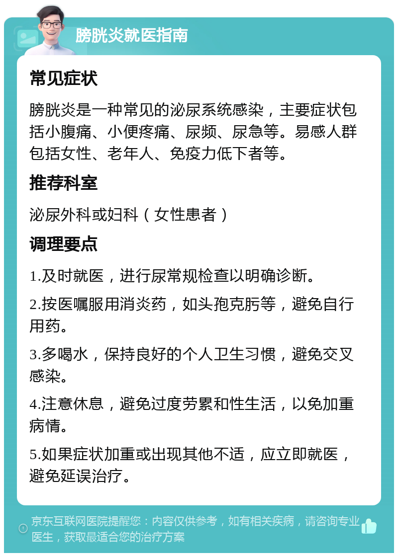 膀胱炎就医指南 常见症状 膀胱炎是一种常见的泌尿系统感染，主要症状包括小腹痛、小便疼痛、尿频、尿急等。易感人群包括女性、老年人、免疫力低下者等。 推荐科室 泌尿外科或妇科（女性患者） 调理要点 1.及时就医，进行尿常规检查以明确诊断。 2.按医嘱服用消炎药，如头孢克肟等，避免自行用药。 3.多喝水，保持良好的个人卫生习惯，避免交叉感染。 4.注意休息，避免过度劳累和性生活，以免加重病情。 5.如果症状加重或出现其他不适，应立即就医，避免延误治疗。