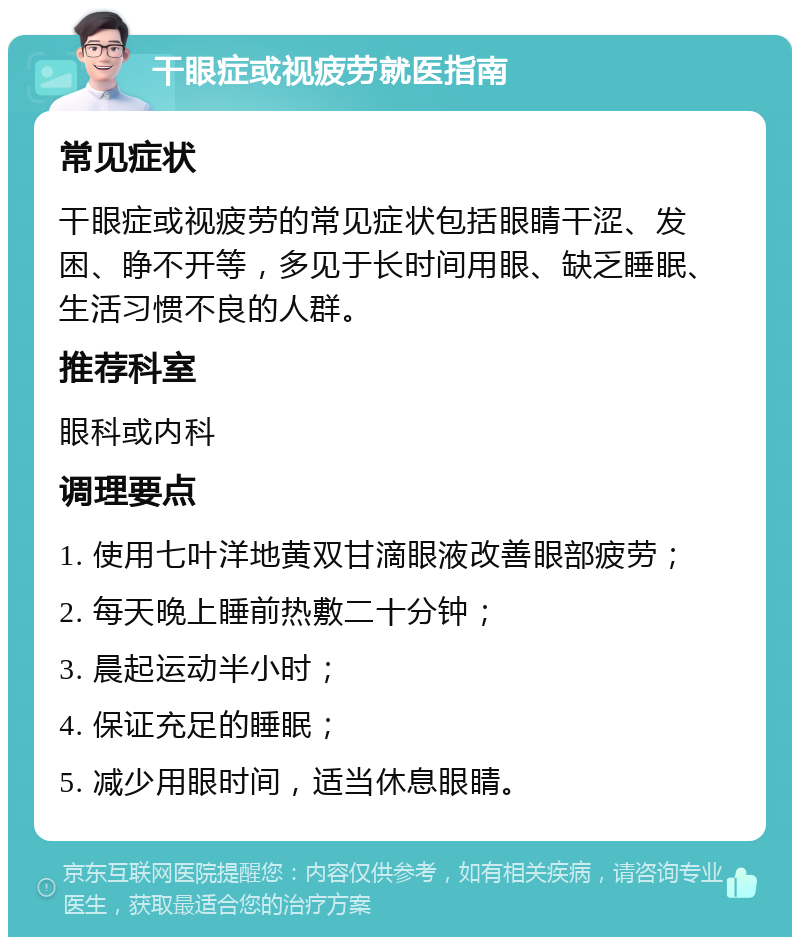 干眼症或视疲劳就医指南 常见症状 干眼症或视疲劳的常见症状包括眼睛干涩、发困、睁不开等，多见于长时间用眼、缺乏睡眠、生活习惯不良的人群。 推荐科室 眼科或内科 调理要点 1. 使用七叶洋地黄双甘滴眼液改善眼部疲劳； 2. 每天晚上睡前热敷二十分钟； 3. 晨起运动半小时； 4. 保证充足的睡眠； 5. 减少用眼时间，适当休息眼睛。