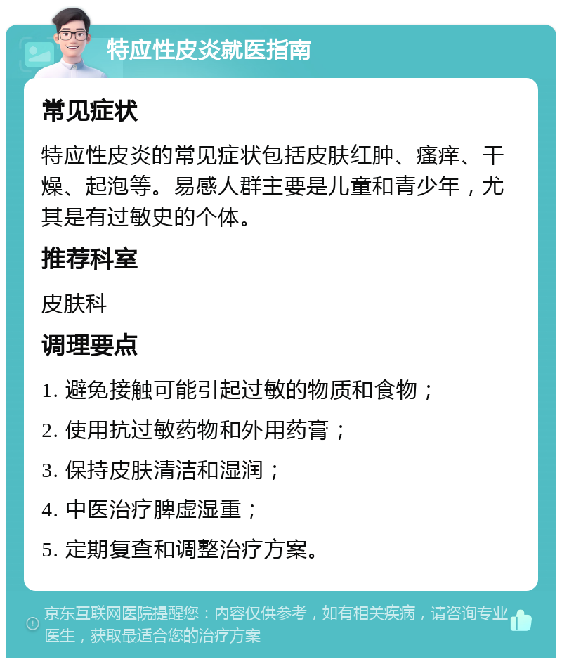 特应性皮炎就医指南 常见症状 特应性皮炎的常见症状包括皮肤红肿、瘙痒、干燥、起泡等。易感人群主要是儿童和青少年，尤其是有过敏史的个体。 推荐科室 皮肤科 调理要点 1. 避免接触可能引起过敏的物质和食物； 2. 使用抗过敏药物和外用药膏； 3. 保持皮肤清洁和湿润； 4. 中医治疗脾虚湿重； 5. 定期复查和调整治疗方案。