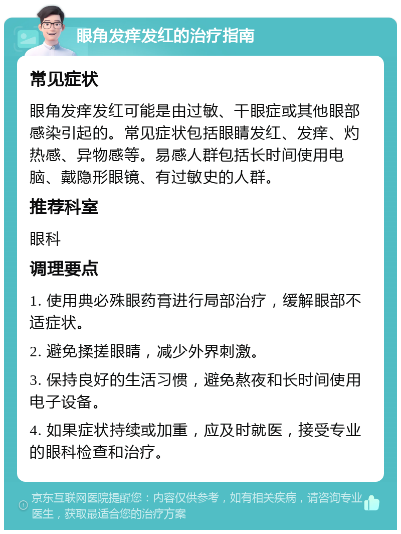 眼角发痒发红的治疗指南 常见症状 眼角发痒发红可能是由过敏、干眼症或其他眼部感染引起的。常见症状包括眼睛发红、发痒、灼热感、异物感等。易感人群包括长时间使用电脑、戴隐形眼镜、有过敏史的人群。 推荐科室 眼科 调理要点 1. 使用典必殊眼药膏进行局部治疗，缓解眼部不适症状。 2. 避免揉搓眼睛，减少外界刺激。 3. 保持良好的生活习惯，避免熬夜和长时间使用电子设备。 4. 如果症状持续或加重，应及时就医，接受专业的眼科检查和治疗。