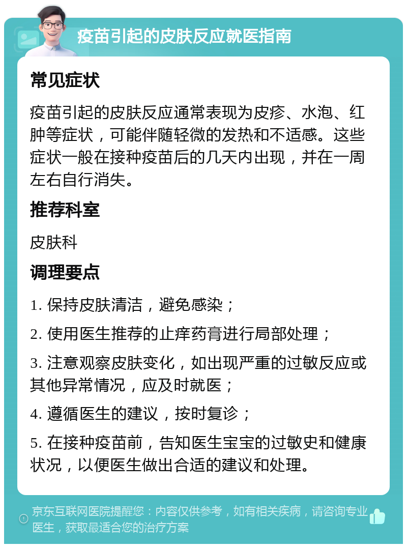 疫苗引起的皮肤反应就医指南 常见症状 疫苗引起的皮肤反应通常表现为皮疹、水泡、红肿等症状，可能伴随轻微的发热和不适感。这些症状一般在接种疫苗后的几天内出现，并在一周左右自行消失。 推荐科室 皮肤科 调理要点 1. 保持皮肤清洁，避免感染； 2. 使用医生推荐的止痒药膏进行局部处理； 3. 注意观察皮肤变化，如出现严重的过敏反应或其他异常情况，应及时就医； 4. 遵循医生的建议，按时复诊； 5. 在接种疫苗前，告知医生宝宝的过敏史和健康状况，以便医生做出合适的建议和处理。