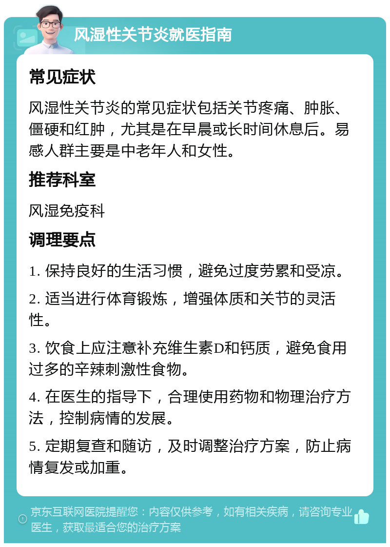 风湿性关节炎就医指南 常见症状 风湿性关节炎的常见症状包括关节疼痛、肿胀、僵硬和红肿，尤其是在早晨或长时间休息后。易感人群主要是中老年人和女性。 推荐科室 风湿免疫科 调理要点 1. 保持良好的生活习惯，避免过度劳累和受凉。 2. 适当进行体育锻炼，增强体质和关节的灵活性。 3. 饮食上应注意补充维生素D和钙质，避免食用过多的辛辣刺激性食物。 4. 在医生的指导下，合理使用药物和物理治疗方法，控制病情的发展。 5. 定期复查和随访，及时调整治疗方案，防止病情复发或加重。