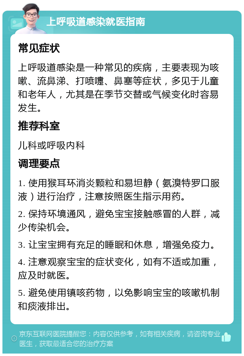 上呼吸道感染就医指南 常见症状 上呼吸道感染是一种常见的疾病，主要表现为咳嗽、流鼻涕、打喷嚏、鼻塞等症状，多见于儿童和老年人，尤其是在季节交替或气候变化时容易发生。 推荐科室 儿科或呼吸内科 调理要点 1. 使用猴耳环消炎颗粒和易坦静（氨溴特罗口服液）进行治疗，注意按照医生指示用药。 2. 保持环境通风，避免宝宝接触感冒的人群，减少传染机会。 3. 让宝宝拥有充足的睡眠和休息，增强免疫力。 4. 注意观察宝宝的症状变化，如有不适或加重，应及时就医。 5. 避免使用镇咳药物，以免影响宝宝的咳嗽机制和痰液排出。