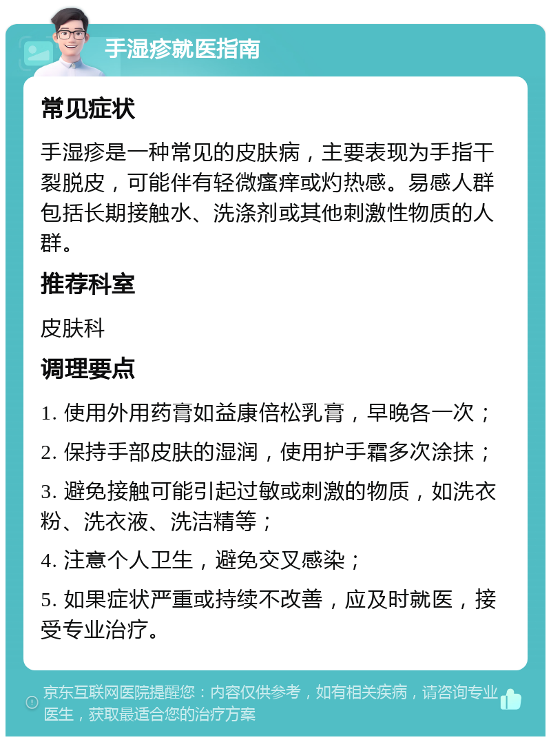 手湿疹就医指南 常见症状 手湿疹是一种常见的皮肤病，主要表现为手指干裂脱皮，可能伴有轻微瘙痒或灼热感。易感人群包括长期接触水、洗涤剂或其他刺激性物质的人群。 推荐科室 皮肤科 调理要点 1. 使用外用药膏如益康倍松乳膏，早晚各一次； 2. 保持手部皮肤的湿润，使用护手霜多次涂抹； 3. 避免接触可能引起过敏或刺激的物质，如洗衣粉、洗衣液、洗洁精等； 4. 注意个人卫生，避免交叉感染； 5. 如果症状严重或持续不改善，应及时就医，接受专业治疗。