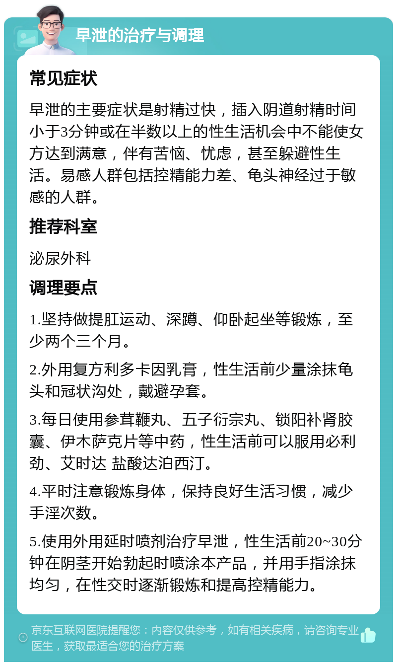 早泄的治疗与调理 常见症状 早泄的主要症状是射精过快，插入阴道射精时间小于3分钟或在半数以上的性生活机会中不能使女方达到满意，伴有苦恼、忧虑，甚至躲避性生活。易感人群包括控精能力差、龟头神经过于敏感的人群。 推荐科室 泌尿外科 调理要点 1.坚持做提肛运动、深蹲、仰卧起坐等锻炼，至少两个三个月。 2.外用复方利多卡因乳膏，性生活前少量涂抹龟头和冠状沟处，戴避孕套。 3.每日使用参茸鞭丸、五子衍宗丸、锁阳补肾胶囊、伊木萨克片等中药，性生活前可以服用必利劲、艾时达 盐酸达泊西汀。 4.平时注意锻炼身体，保持良好生活习惯，减少手淫次数。 5.使用外用延时喷剂治疗早泄，性生活前20~30分钟在阴茎开始勃起时喷涂本产品，并用手指涂抹均匀，在性交时逐渐锻炼和提高控精能力。