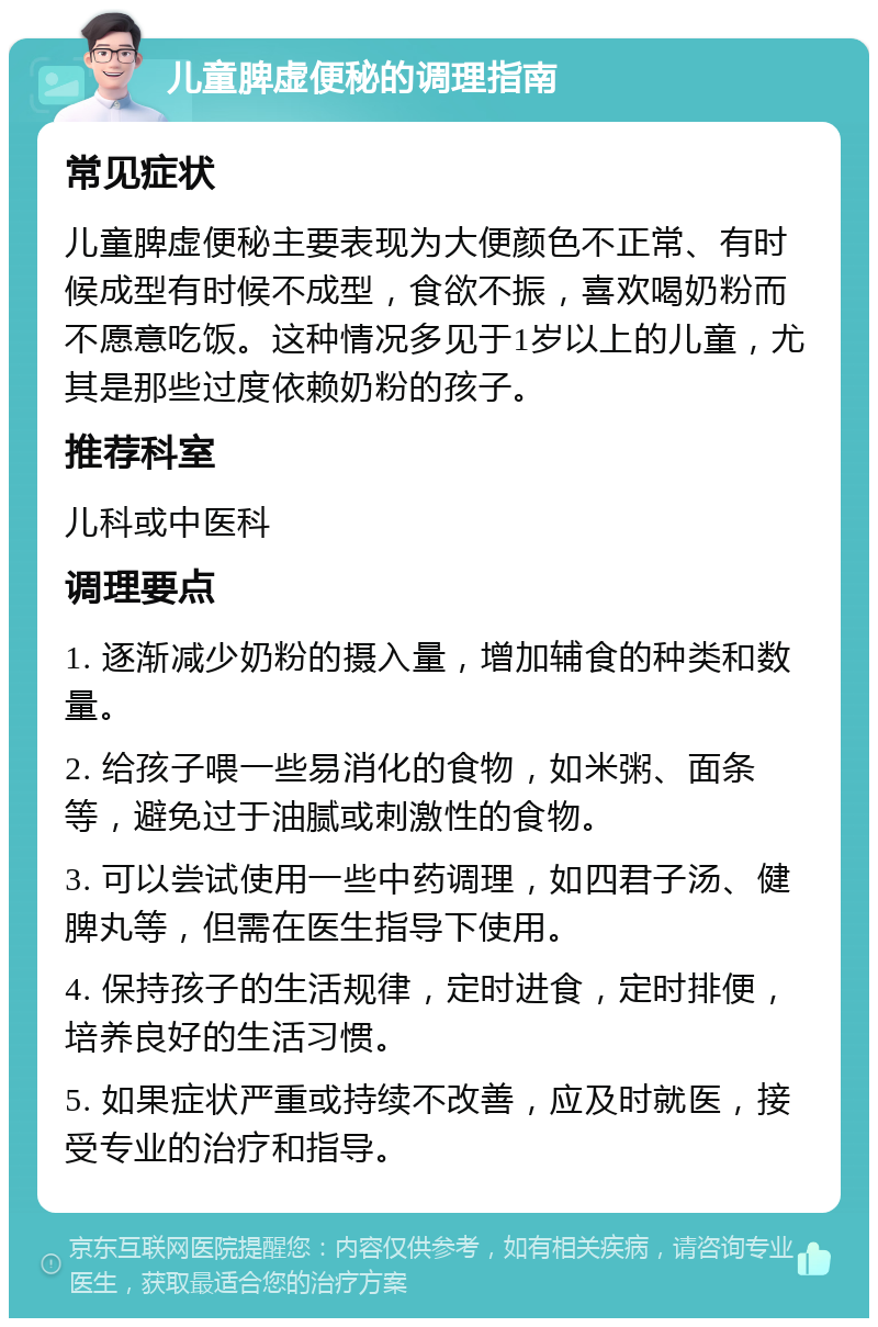 儿童脾虚便秘的调理指南 常见症状 儿童脾虚便秘主要表现为大便颜色不正常、有时候成型有时候不成型，食欲不振，喜欢喝奶粉而不愿意吃饭。这种情况多见于1岁以上的儿童，尤其是那些过度依赖奶粉的孩子。 推荐科室 儿科或中医科 调理要点 1. 逐渐减少奶粉的摄入量，增加辅食的种类和数量。 2. 给孩子喂一些易消化的食物，如米粥、面条等，避免过于油腻或刺激性的食物。 3. 可以尝试使用一些中药调理，如四君子汤、健脾丸等，但需在医生指导下使用。 4. 保持孩子的生活规律，定时进食，定时排便，培养良好的生活习惯。 5. 如果症状严重或持续不改善，应及时就医，接受专业的治疗和指导。