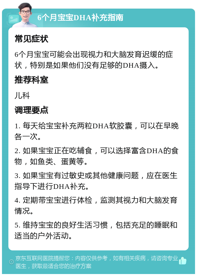 6个月宝宝DHA补充指南 常见症状 6个月宝宝可能会出现视力和大脑发育迟缓的症状，特别是如果他们没有足够的DHA摄入。 推荐科室 儿科 调理要点 1. 每天给宝宝补充两粒DHA软胶囊，可以在早晚各一次。 2. 如果宝宝正在吃辅食，可以选择富含DHA的食物，如鱼类、蛋黄等。 3. 如果宝宝有过敏史或其他健康问题，应在医生指导下进行DHA补充。 4. 定期带宝宝进行体检，监测其视力和大脑发育情况。 5. 维持宝宝的良好生活习惯，包括充足的睡眠和适当的户外活动。