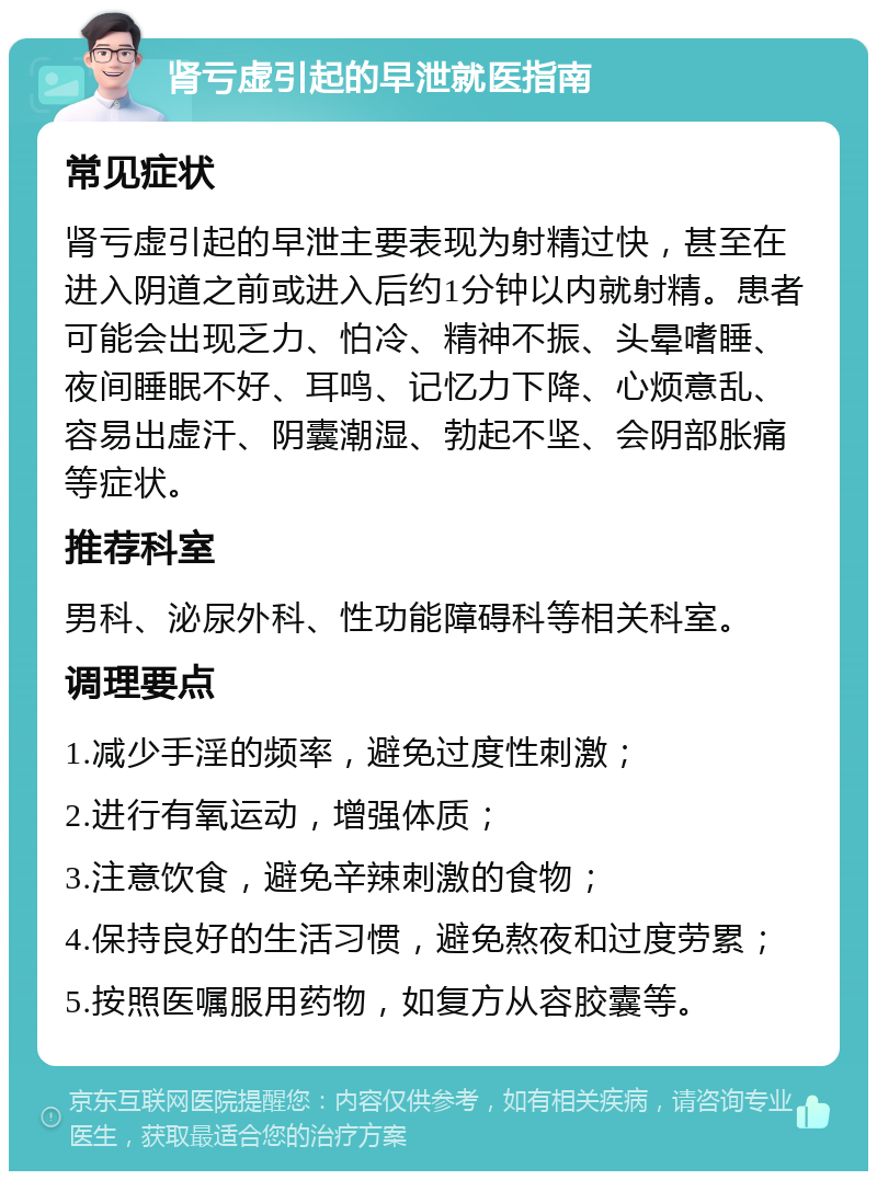 肾亏虚引起的早泄就医指南 常见症状 肾亏虚引起的早泄主要表现为射精过快，甚至在进入阴道之前或进入后约1分钟以内就射精。患者可能会出现乏力、怕冷、精神不振、头晕嗜睡、夜间睡眠不好、耳鸣、记忆力下降、心烦意乱、容易出虚汗、阴囊潮湿、勃起不坚、会阴部胀痛等症状。 推荐科室 男科、泌尿外科、性功能障碍科等相关科室。 调理要点 1.减少手淫的频率，避免过度性刺激； 2.进行有氧运动，增强体质； 3.注意饮食，避免辛辣刺激的食物； 4.保持良好的生活习惯，避免熬夜和过度劳累； 5.按照医嘱服用药物，如复方从容胶囊等。