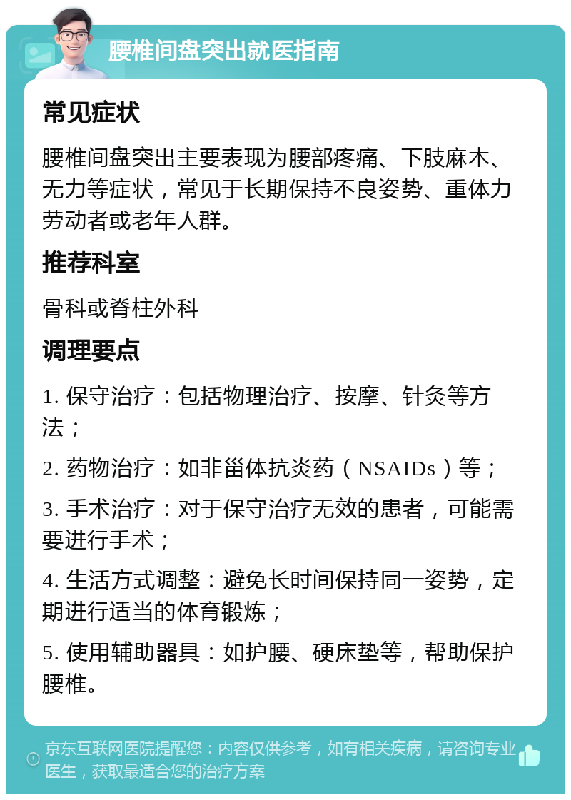 腰椎间盘突出就医指南 常见症状 腰椎间盘突出主要表现为腰部疼痛、下肢麻木、无力等症状，常见于长期保持不良姿势、重体力劳动者或老年人群。 推荐科室 骨科或脊柱外科 调理要点 1. 保守治疗：包括物理治疗、按摩、针灸等方法； 2. 药物治疗：如非甾体抗炎药（NSAIDs）等； 3. 手术治疗：对于保守治疗无效的患者，可能需要进行手术； 4. 生活方式调整：避免长时间保持同一姿势，定期进行适当的体育锻炼； 5. 使用辅助器具：如护腰、硬床垫等，帮助保护腰椎。