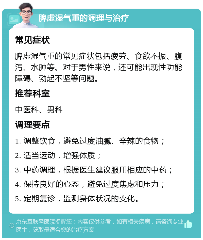 脾虚湿气重的调理与治疗 常见症状 脾虚湿气重的常见症状包括疲劳、食欲不振、腹泻、水肿等。对于男性来说，还可能出现性功能障碍、勃起不坚等问题。 推荐科室 中医科、男科 调理要点 1. 调整饮食，避免过度油腻、辛辣的食物； 2. 适当运动，增强体质； 3. 中药调理，根据医生建议服用相应的中药； 4. 保持良好的心态，避免过度焦虑和压力； 5. 定期复诊，监测身体状况的变化。