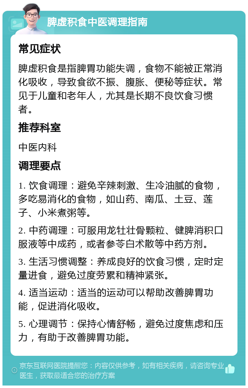 脾虚积食中医调理指南 常见症状 脾虚积食是指脾胃功能失调，食物不能被正常消化吸收，导致食欲不振、腹胀、便秘等症状。常见于儿童和老年人，尤其是长期不良饮食习惯者。 推荐科室 中医内科 调理要点 1. 饮食调理：避免辛辣刺激、生冷油腻的食物，多吃易消化的食物，如山药、南瓜、土豆、莲子、小米煮粥等。 2. 中药调理：可服用龙牡壮骨颗粒、健脾消积口服液等中成药，或者参苓白术散等中药方剂。 3. 生活习惯调整：养成良好的饮食习惯，定时定量进食，避免过度劳累和精神紧张。 4. 适当运动：适当的运动可以帮助改善脾胃功能，促进消化吸收。 5. 心理调节：保持心情舒畅，避免过度焦虑和压力，有助于改善脾胃功能。