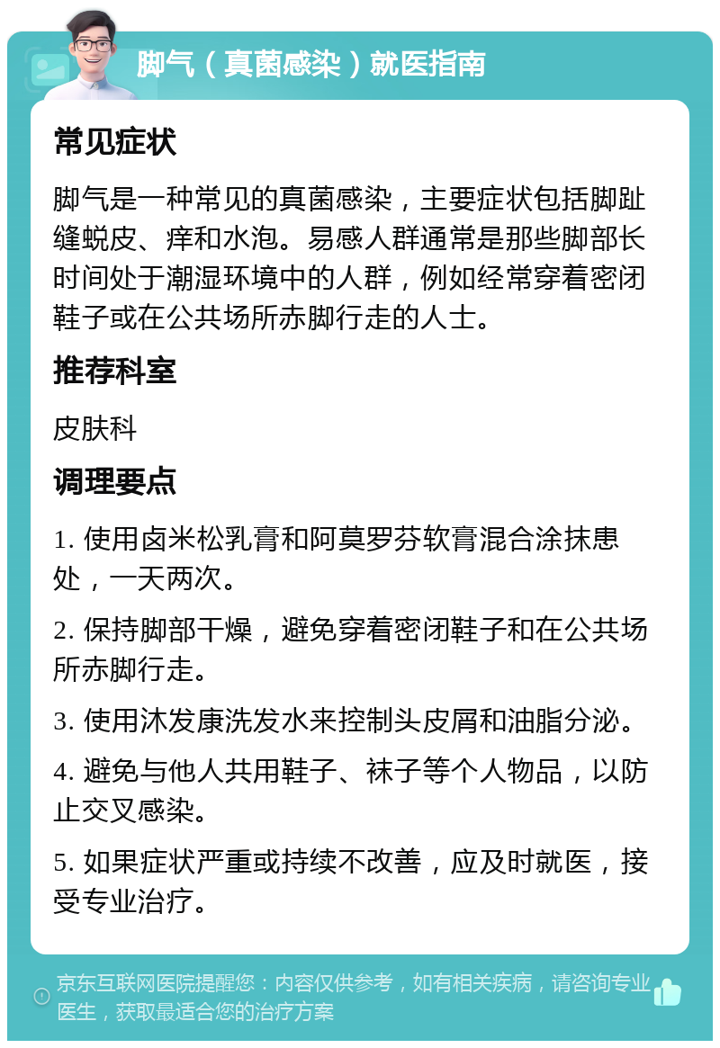 脚气（真菌感染）就医指南 常见症状 脚气是一种常见的真菌感染，主要症状包括脚趾缝蜕皮、痒和水泡。易感人群通常是那些脚部长时间处于潮湿环境中的人群，例如经常穿着密闭鞋子或在公共场所赤脚行走的人士。 推荐科室 皮肤科 调理要点 1. 使用卤米松乳膏和阿莫罗芬软膏混合涂抹患处，一天两次。 2. 保持脚部干燥，避免穿着密闭鞋子和在公共场所赤脚行走。 3. 使用沐发康洗发水来控制头皮屑和油脂分泌。 4. 避免与他人共用鞋子、袜子等个人物品，以防止交叉感染。 5. 如果症状严重或持续不改善，应及时就医，接受专业治疗。