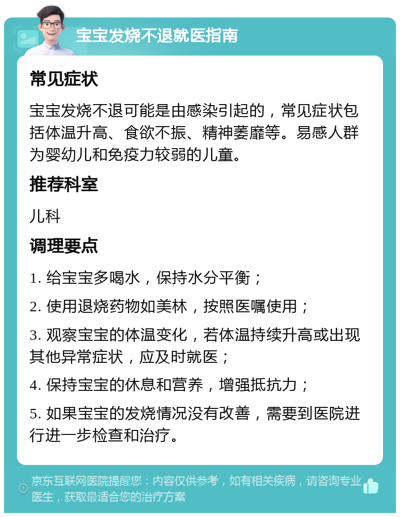 宝宝发烧不退就医指南 常见症状 宝宝发烧不退可能是由感染引起的，常见症状包括体温升高、食欲不振、精神萎靡等。易感人群为婴幼儿和免疫力较弱的儿童。 推荐科室 儿科 调理要点 1. 给宝宝多喝水，保持水分平衡； 2. 使用退烧药物如美林，按照医嘱使用； 3. 观察宝宝的体温变化，若体温持续升高或出现其他异常症状，应及时就医； 4. 保持宝宝的休息和营养，增强抵抗力； 5. 如果宝宝的发烧情况没有改善，需要到医院进行进一步检查和治疗。