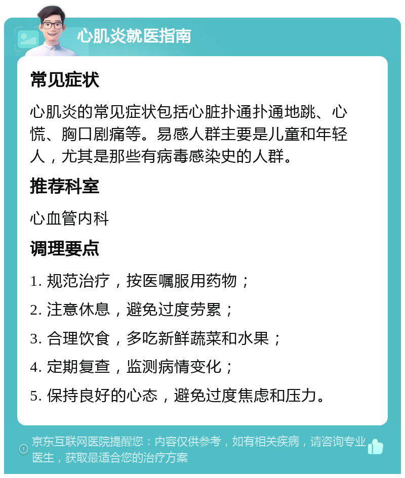 心肌炎就医指南 常见症状 心肌炎的常见症状包括心脏扑通扑通地跳、心慌、胸口剧痛等。易感人群主要是儿童和年轻人，尤其是那些有病毒感染史的人群。 推荐科室 心血管内科 调理要点 1. 规范治疗，按医嘱服用药物； 2. 注意休息，避免过度劳累； 3. 合理饮食，多吃新鲜蔬菜和水果； 4. 定期复查，监测病情变化； 5. 保持良好的心态，避免过度焦虑和压力。