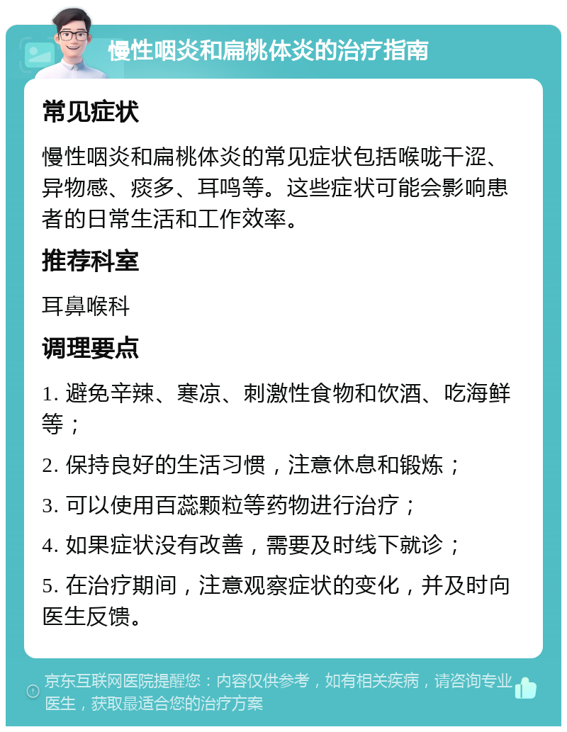 慢性咽炎和扁桃体炎的治疗指南 常见症状 慢性咽炎和扁桃体炎的常见症状包括喉咙干涩、异物感、痰多、耳鸣等。这些症状可能会影响患者的日常生活和工作效率。 推荐科室 耳鼻喉科 调理要点 1. 避免辛辣、寒凉、刺激性食物和饮酒、吃海鲜等； 2. 保持良好的生活习惯，注意休息和锻炼； 3. 可以使用百蕊颗粒等药物进行治疗； 4. 如果症状没有改善，需要及时线下就诊； 5. 在治疗期间，注意观察症状的变化，并及时向医生反馈。