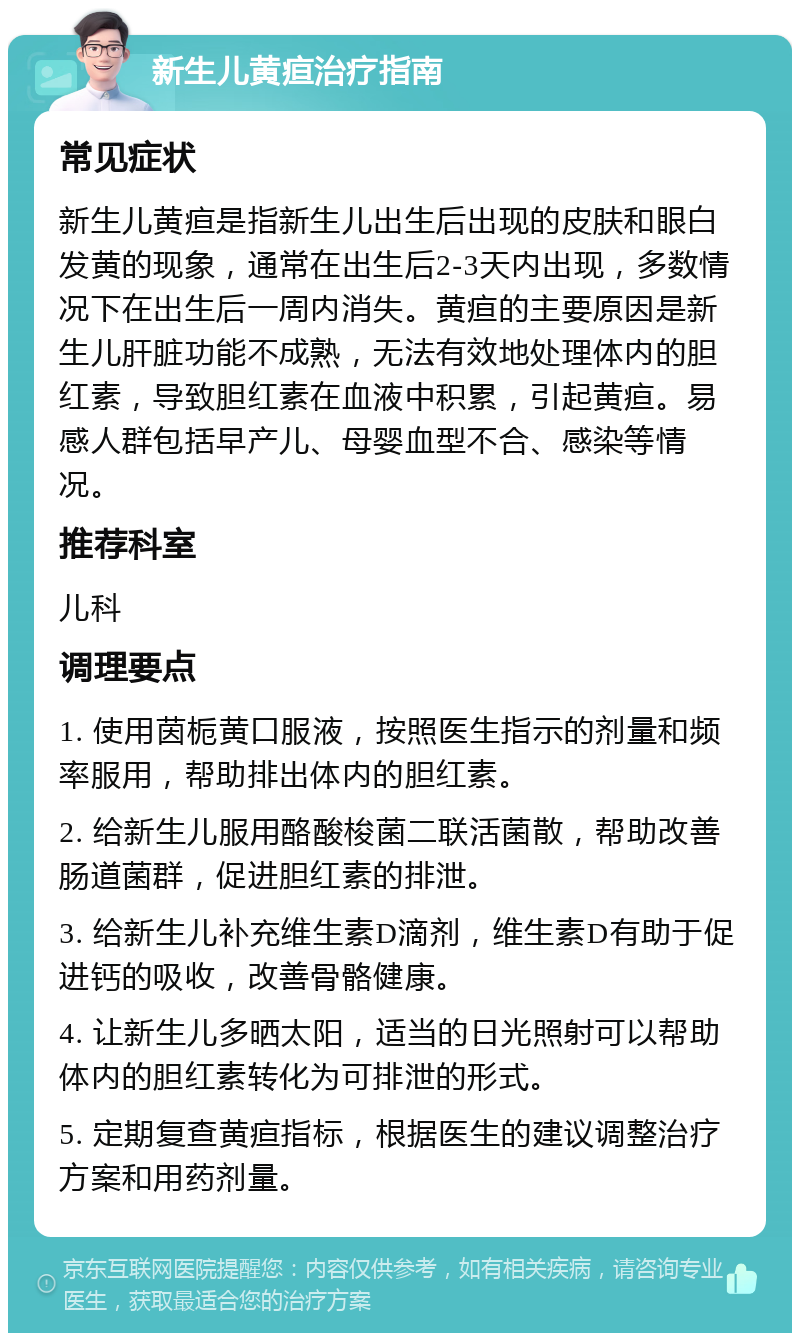 新生儿黄疸治疗指南 常见症状 新生儿黄疸是指新生儿出生后出现的皮肤和眼白发黄的现象，通常在出生后2-3天内出现，多数情况下在出生后一周内消失。黄疸的主要原因是新生儿肝脏功能不成熟，无法有效地处理体内的胆红素，导致胆红素在血液中积累，引起黄疸。易感人群包括早产儿、母婴血型不合、感染等情况。 推荐科室 儿科 调理要点 1. 使用茵栀黄口服液，按照医生指示的剂量和频率服用，帮助排出体内的胆红素。 2. 给新生儿服用酪酸梭菌二联活菌散，帮助改善肠道菌群，促进胆红素的排泄。 3. 给新生儿补充维生素D滴剂，维生素D有助于促进钙的吸收，改善骨骼健康。 4. 让新生儿多晒太阳，适当的日光照射可以帮助体内的胆红素转化为可排泄的形式。 5. 定期复查黄疸指标，根据医生的建议调整治疗方案和用药剂量。