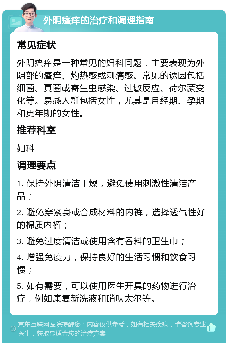 外阴瘙痒的治疗和调理指南 常见症状 外阴瘙痒是一种常见的妇科问题，主要表现为外阴部的瘙痒、灼热感或刺痛感。常见的诱因包括细菌、真菌或寄生虫感染、过敏反应、荷尔蒙变化等。易感人群包括女性，尤其是月经期、孕期和更年期的女性。 推荐科室 妇科 调理要点 1. 保持外阴清洁干燥，避免使用刺激性清洁产品； 2. 避免穿紧身或合成材料的内裤，选择透气性好的棉质内裤； 3. 避免过度清洁或使用含有香料的卫生巾； 4. 增强免疫力，保持良好的生活习惯和饮食习惯； 5. 如有需要，可以使用医生开具的药物进行治疗，例如康复新洗液和硝呋太尔等。