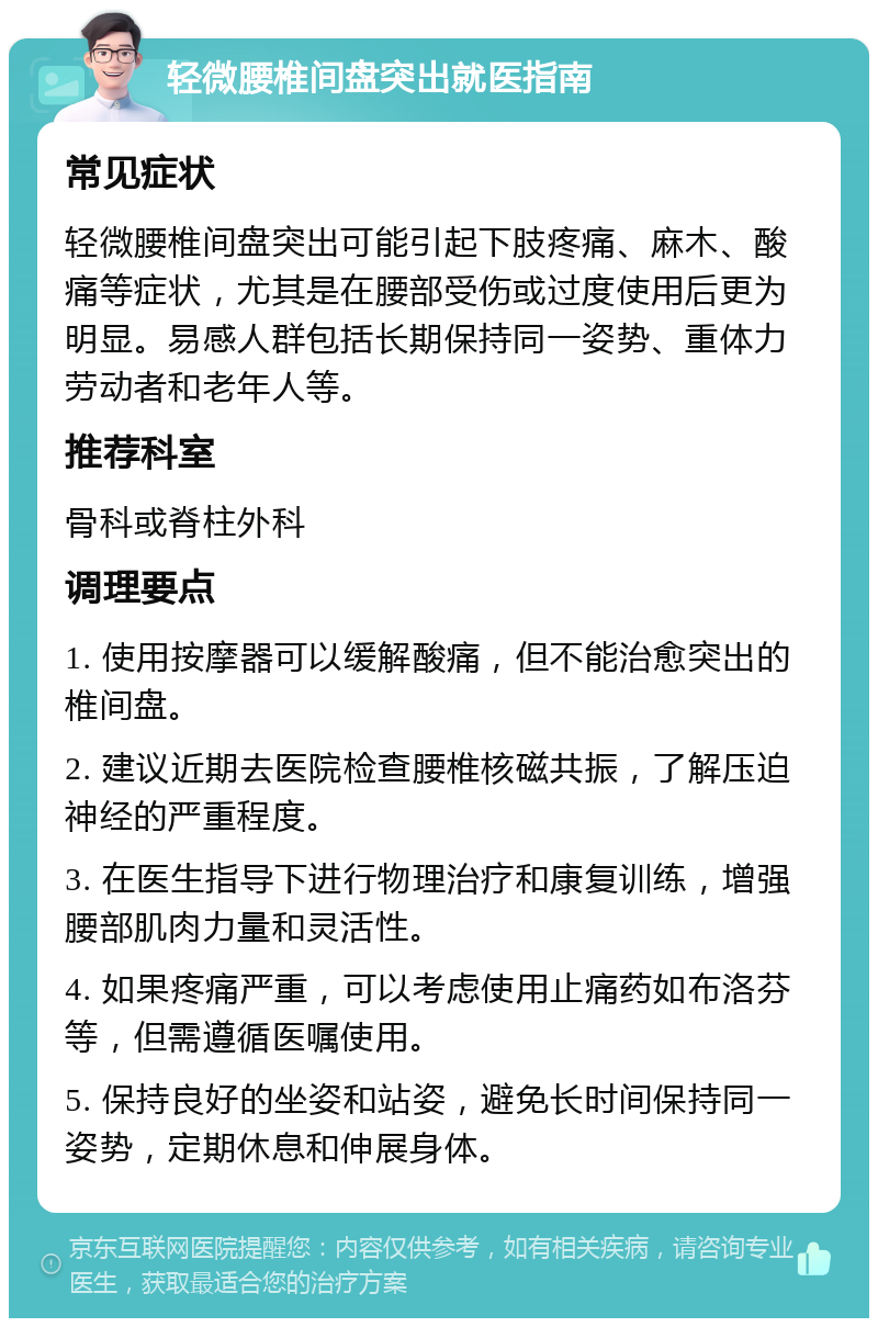 轻微腰椎间盘突出就医指南 常见症状 轻微腰椎间盘突出可能引起下肢疼痛、麻木、酸痛等症状，尤其是在腰部受伤或过度使用后更为明显。易感人群包括长期保持同一姿势、重体力劳动者和老年人等。 推荐科室 骨科或脊柱外科 调理要点 1. 使用按摩器可以缓解酸痛，但不能治愈突出的椎间盘。 2. 建议近期去医院检查腰椎核磁共振，了解压迫神经的严重程度。 3. 在医生指导下进行物理治疗和康复训练，增强腰部肌肉力量和灵活性。 4. 如果疼痛严重，可以考虑使用止痛药如布洛芬等，但需遵循医嘱使用。 5. 保持良好的坐姿和站姿，避免长时间保持同一姿势，定期休息和伸展身体。