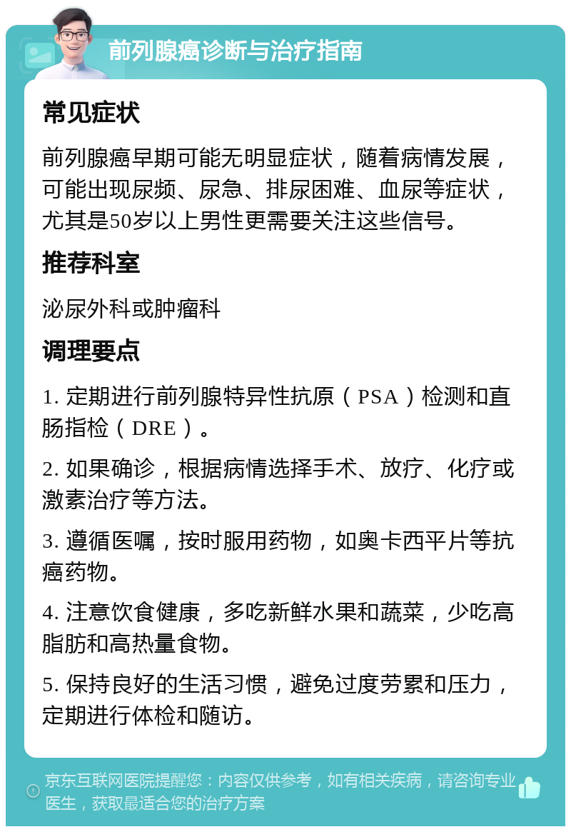 前列腺癌诊断与治疗指南 常见症状 前列腺癌早期可能无明显症状，随着病情发展，可能出现尿频、尿急、排尿困难、血尿等症状，尤其是50岁以上男性更需要关注这些信号。 推荐科室 泌尿外科或肿瘤科 调理要点 1. 定期进行前列腺特异性抗原（PSA）检测和直肠指检（DRE）。 2. 如果确诊，根据病情选择手术、放疗、化疗或激素治疗等方法。 3. 遵循医嘱，按时服用药物，如奥卡西平片等抗癌药物。 4. 注意饮食健康，多吃新鲜水果和蔬菜，少吃高脂肪和高热量食物。 5. 保持良好的生活习惯，避免过度劳累和压力，定期进行体检和随访。