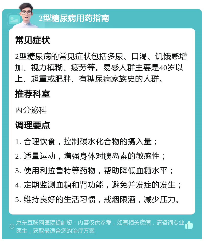 2型糖尿病用药指南 常见症状 2型糖尿病的常见症状包括多尿、口渴、饥饿感增加、视力模糊、疲劳等。易感人群主要是40岁以上、超重或肥胖、有糖尿病家族史的人群。 推荐科室 内分泌科 调理要点 1. 合理饮食，控制碳水化合物的摄入量； 2. 适量运动，增强身体对胰岛素的敏感性； 3. 使用利拉鲁特等药物，帮助降低血糖水平； 4. 定期监测血糖和肾功能，避免并发症的发生； 5. 维持良好的生活习惯，戒烟限酒，减少压力。