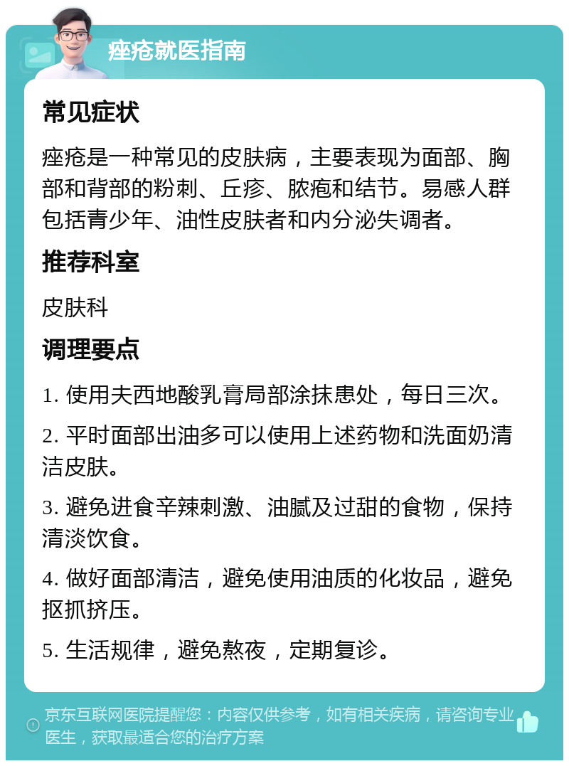 痤疮就医指南 常见症状 痤疮是一种常见的皮肤病，主要表现为面部、胸部和背部的粉刺、丘疹、脓疱和结节。易感人群包括青少年、油性皮肤者和内分泌失调者。 推荐科室 皮肤科 调理要点 1. 使用夫西地酸乳膏局部涂抹患处，每日三次。 2. 平时面部出油多可以使用上述药物和洗面奶清洁皮肤。 3. 避免进食辛辣刺激、油腻及过甜的食物，保持清淡饮食。 4. 做好面部清洁，避免使用油质的化妆品，避免抠抓挤压。 5. 生活规律，避免熬夜，定期复诊。