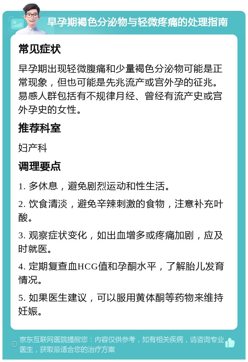 早孕期褐色分泌物与轻微疼痛的处理指南 常见症状 早孕期出现轻微腹痛和少量褐色分泌物可能是正常现象，但也可能是先兆流产或宫外孕的征兆。易感人群包括有不规律月经、曾经有流产史或宫外孕史的女性。 推荐科室 妇产科 调理要点 1. 多休息，避免剧烈运动和性生活。 2. 饮食清淡，避免辛辣刺激的食物，注意补充叶酸。 3. 观察症状变化，如出血增多或疼痛加剧，应及时就医。 4. 定期复查血HCG值和孕酮水平，了解胎儿发育情况。 5. 如果医生建议，可以服用黄体酮等药物来维持妊娠。