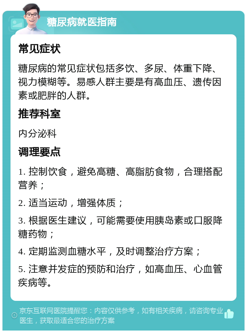 糖尿病就医指南 常见症状 糖尿病的常见症状包括多饮、多尿、体重下降、视力模糊等。易感人群主要是有高血压、遗传因素或肥胖的人群。 推荐科室 内分泌科 调理要点 1. 控制饮食，避免高糖、高脂肪食物，合理搭配营养； 2. 适当运动，增强体质； 3. 根据医生建议，可能需要使用胰岛素或口服降糖药物； 4. 定期监测血糖水平，及时调整治疗方案； 5. 注意并发症的预防和治疗，如高血压、心血管疾病等。