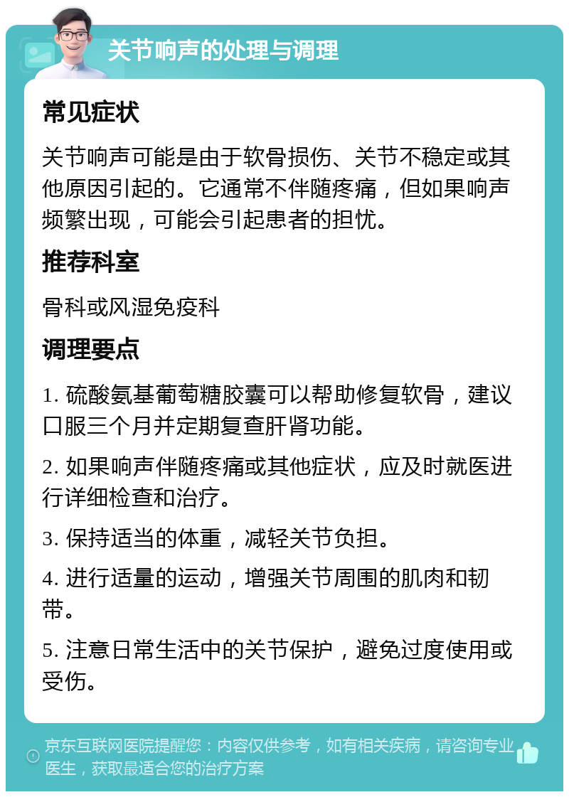 关节响声的处理与调理 常见症状 关节响声可能是由于软骨损伤、关节不稳定或其他原因引起的。它通常不伴随疼痛，但如果响声频繁出现，可能会引起患者的担忧。 推荐科室 骨科或风湿免疫科 调理要点 1. 硫酸氨基葡萄糖胶囊可以帮助修复软骨，建议口服三个月并定期复查肝肾功能。 2. 如果响声伴随疼痛或其他症状，应及时就医进行详细检查和治疗。 3. 保持适当的体重，减轻关节负担。 4. 进行适量的运动，增强关节周围的肌肉和韧带。 5. 注意日常生活中的关节保护，避免过度使用或受伤。