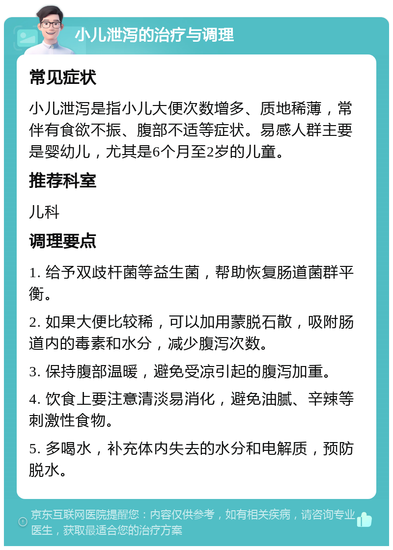 小儿泄泻的治疗与调理 常见症状 小儿泄泻是指小儿大便次数增多、质地稀薄，常伴有食欲不振、腹部不适等症状。易感人群主要是婴幼儿，尤其是6个月至2岁的儿童。 推荐科室 儿科 调理要点 1. 给予双歧杆菌等益生菌，帮助恢复肠道菌群平衡。 2. 如果大便比较稀，可以加用蒙脱石散，吸附肠道内的毒素和水分，减少腹泻次数。 3. 保持腹部温暖，避免受凉引起的腹泻加重。 4. 饮食上要注意清淡易消化，避免油腻、辛辣等刺激性食物。 5. 多喝水，补充体内失去的水分和电解质，预防脱水。