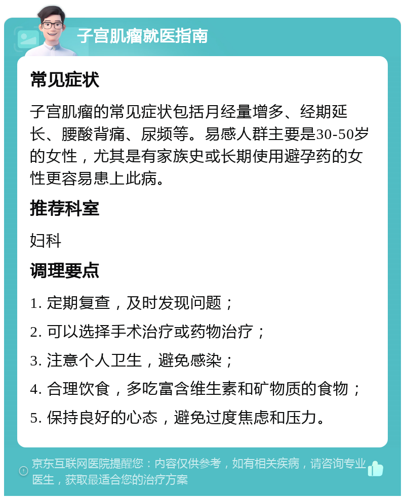 子宫肌瘤就医指南 常见症状 子宫肌瘤的常见症状包括月经量增多、经期延长、腰酸背痛、尿频等。易感人群主要是30-50岁的女性，尤其是有家族史或长期使用避孕药的女性更容易患上此病。 推荐科室 妇科 调理要点 1. 定期复查，及时发现问题； 2. 可以选择手术治疗或药物治疗； 3. 注意个人卫生，避免感染； 4. 合理饮食，多吃富含维生素和矿物质的食物； 5. 保持良好的心态，避免过度焦虑和压力。