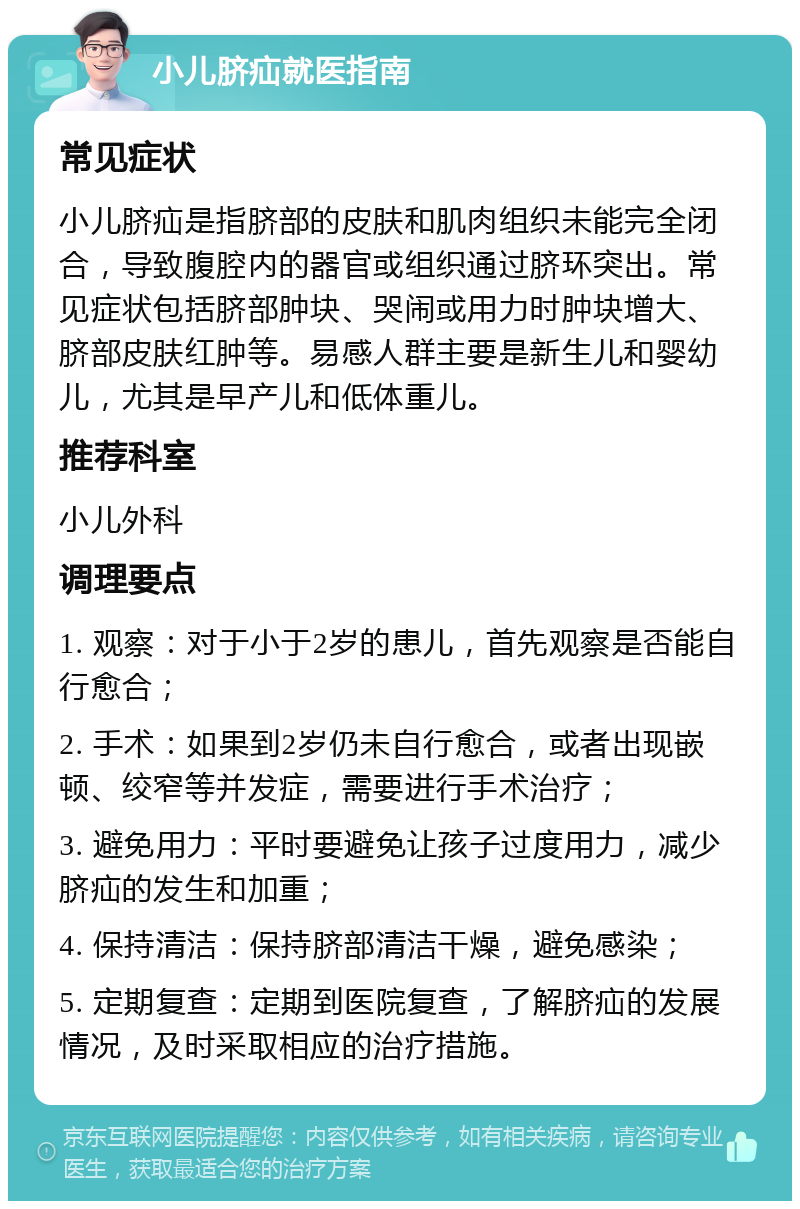 小儿脐疝就医指南 常见症状 小儿脐疝是指脐部的皮肤和肌肉组织未能完全闭合，导致腹腔内的器官或组织通过脐环突出。常见症状包括脐部肿块、哭闹或用力时肿块增大、脐部皮肤红肿等。易感人群主要是新生儿和婴幼儿，尤其是早产儿和低体重儿。 推荐科室 小儿外科 调理要点 1. 观察：对于小于2岁的患儿，首先观察是否能自行愈合； 2. 手术：如果到2岁仍未自行愈合，或者出现嵌顿、绞窄等并发症，需要进行手术治疗； 3. 避免用力：平时要避免让孩子过度用力，减少脐疝的发生和加重； 4. 保持清洁：保持脐部清洁干燥，避免感染； 5. 定期复查：定期到医院复查，了解脐疝的发展情况，及时采取相应的治疗措施。