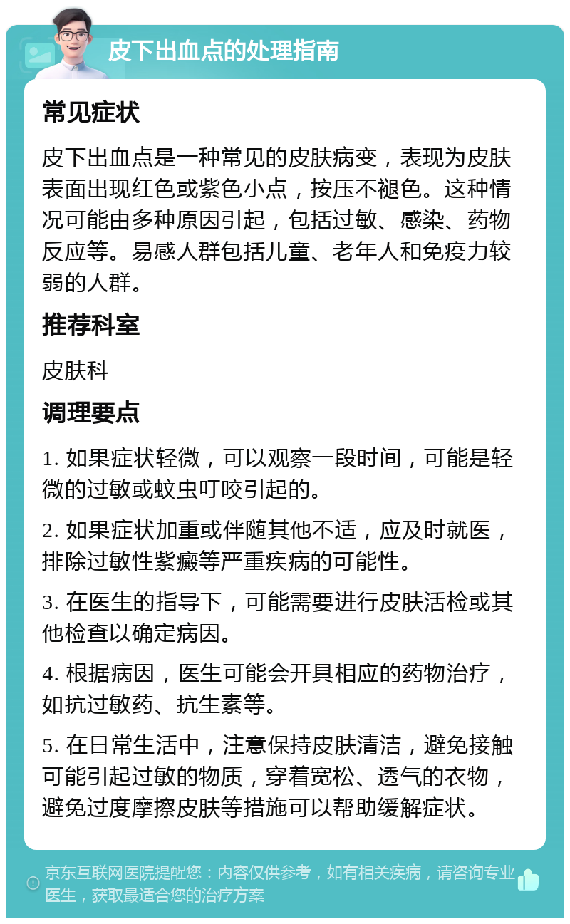 皮下出血点的处理指南 常见症状 皮下出血点是一种常见的皮肤病变，表现为皮肤表面出现红色或紫色小点，按压不褪色。这种情况可能由多种原因引起，包括过敏、感染、药物反应等。易感人群包括儿童、老年人和免疫力较弱的人群。 推荐科室 皮肤科 调理要点 1. 如果症状轻微，可以观察一段时间，可能是轻微的过敏或蚊虫叮咬引起的。 2. 如果症状加重或伴随其他不适，应及时就医，排除过敏性紫癜等严重疾病的可能性。 3. 在医生的指导下，可能需要进行皮肤活检或其他检查以确定病因。 4. 根据病因，医生可能会开具相应的药物治疗，如抗过敏药、抗生素等。 5. 在日常生活中，注意保持皮肤清洁，避免接触可能引起过敏的物质，穿着宽松、透气的衣物，避免过度摩擦皮肤等措施可以帮助缓解症状。