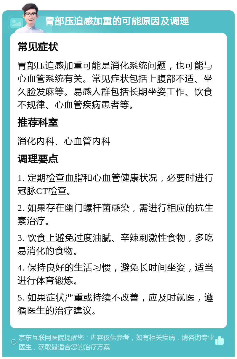 胃部压迫感加重的可能原因及调理 常见症状 胃部压迫感加重可能是消化系统问题，也可能与心血管系统有关。常见症状包括上腹部不适、坐久脸发麻等。易感人群包括长期坐姿工作、饮食不规律、心血管疾病患者等。 推荐科室 消化内科、心血管内科 调理要点 1. 定期检查血脂和心血管健康状况，必要时进行冠脉CT检查。 2. 如果存在幽门螺杆菌感染，需进行相应的抗生素治疗。 3. 饮食上避免过度油腻、辛辣刺激性食物，多吃易消化的食物。 4. 保持良好的生活习惯，避免长时间坐姿，适当进行体育锻炼。 5. 如果症状严重或持续不改善，应及时就医，遵循医生的治疗建议。