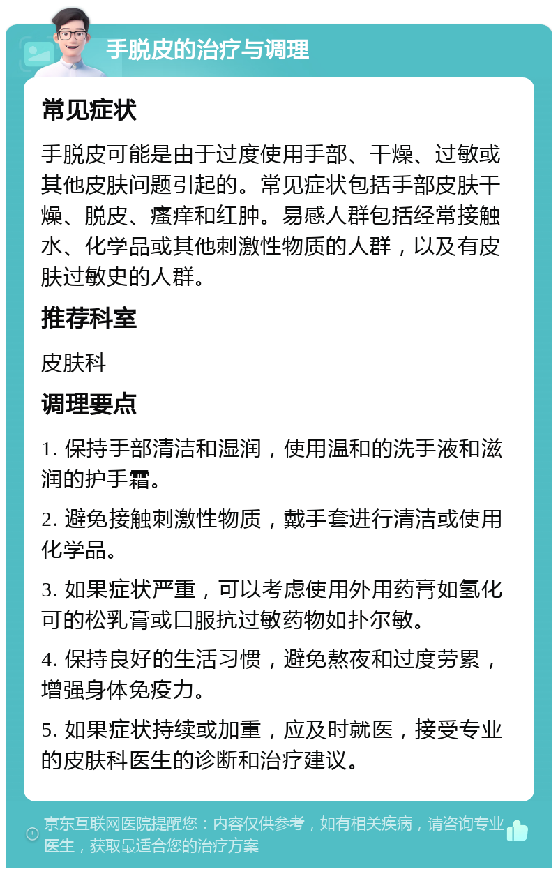 手脱皮的治疗与调理 常见症状 手脱皮可能是由于过度使用手部、干燥、过敏或其他皮肤问题引起的。常见症状包括手部皮肤干燥、脱皮、瘙痒和红肿。易感人群包括经常接触水、化学品或其他刺激性物质的人群，以及有皮肤过敏史的人群。 推荐科室 皮肤科 调理要点 1. 保持手部清洁和湿润，使用温和的洗手液和滋润的护手霜。 2. 避免接触刺激性物质，戴手套进行清洁或使用化学品。 3. 如果症状严重，可以考虑使用外用药膏如氢化可的松乳膏或口服抗过敏药物如扑尔敏。 4. 保持良好的生活习惯，避免熬夜和过度劳累，增强身体免疫力。 5. 如果症状持续或加重，应及时就医，接受专业的皮肤科医生的诊断和治疗建议。