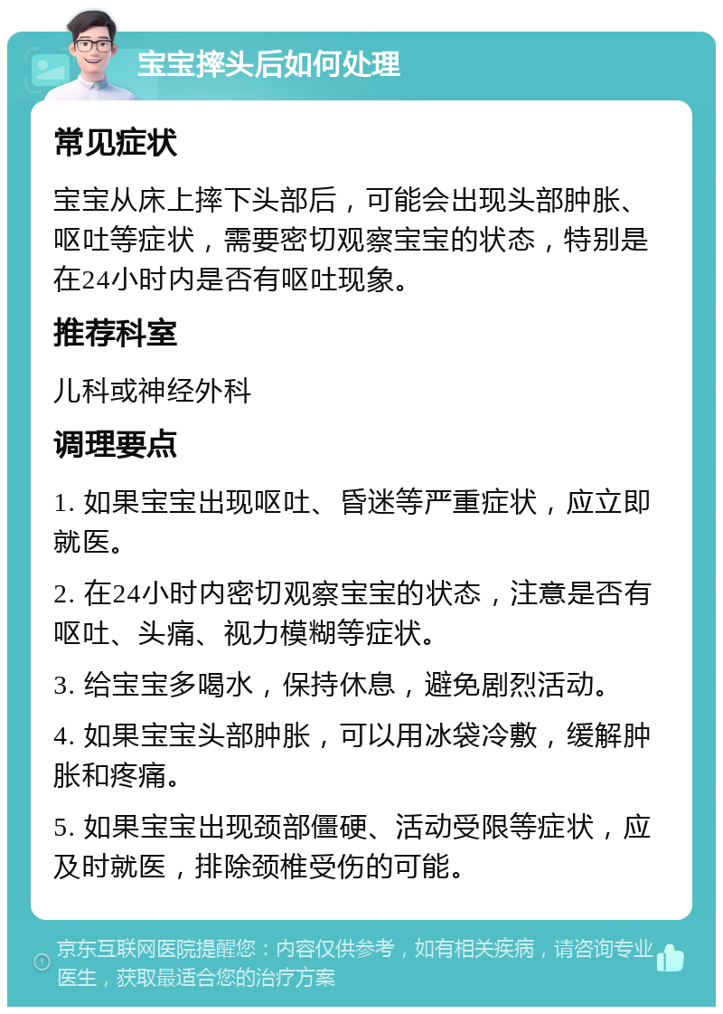 宝宝摔头后如何处理 常见症状 宝宝从床上摔下头部后，可能会出现头部肿胀、呕吐等症状，需要密切观察宝宝的状态，特别是在24小时内是否有呕吐现象。 推荐科室 儿科或神经外科 调理要点 1. 如果宝宝出现呕吐、昏迷等严重症状，应立即就医。 2. 在24小时内密切观察宝宝的状态，注意是否有呕吐、头痛、视力模糊等症状。 3. 给宝宝多喝水，保持休息，避免剧烈活动。 4. 如果宝宝头部肿胀，可以用冰袋冷敷，缓解肿胀和疼痛。 5. 如果宝宝出现颈部僵硬、活动受限等症状，应及时就医，排除颈椎受伤的可能。