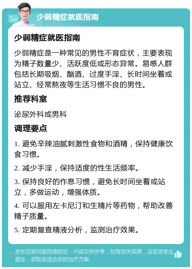 少弱精症就医指南 少弱精症就医指南 少弱精症是一种常见的男性不育症状，主要表现为精子数量少、活跃度低或形态异常。易感人群包括长期吸烟、酗酒、过度手淫、长时间坐着或站立、经常熬夜等生活习惯不良的男性。 推荐科室 泌尿外科或男科 调理要点 1. 避免辛辣油腻刺激性食物和酒精，保持健康饮食习惯。 2. 减少手淫，保持适度的性生活频率。 3. 保持良好的作息习惯，避免长时间坐着或站立，多做运动，增强体质。 4. 可以服用左卡尼汀和生精片等药物，帮助改善精子质量。 5. 定期复查精液分析，监测治疗效果。