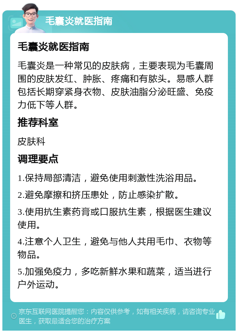 毛囊炎就医指南 毛囊炎就医指南 毛囊炎是一种常见的皮肤病，主要表现为毛囊周围的皮肤发红、肿胀、疼痛和有脓头。易感人群包括长期穿紧身衣物、皮肤油脂分泌旺盛、免疫力低下等人群。 推荐科室 皮肤科 调理要点 1.保持局部清洁，避免使用刺激性洗浴用品。 2.避免摩擦和挤压患处，防止感染扩散。 3.使用抗生素药膏或口服抗生素，根据医生建议使用。 4.注意个人卫生，避免与他人共用毛巾、衣物等物品。 5.加强免疫力，多吃新鲜水果和蔬菜，适当进行户外运动。