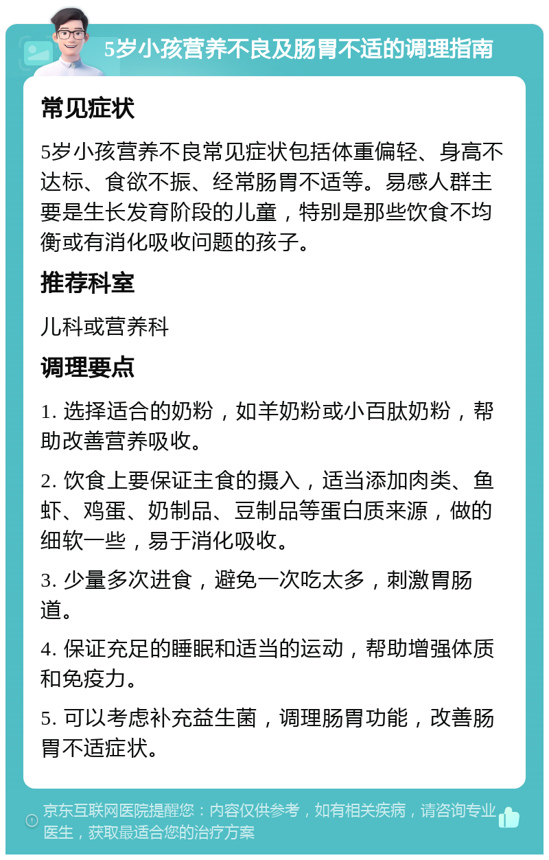 5岁小孩营养不良及肠胃不适的调理指南 常见症状 5岁小孩营养不良常见症状包括体重偏轻、身高不达标、食欲不振、经常肠胃不适等。易感人群主要是生长发育阶段的儿童，特别是那些饮食不均衡或有消化吸收问题的孩子。 推荐科室 儿科或营养科 调理要点 1. 选择适合的奶粉，如羊奶粉或小百肽奶粉，帮助改善营养吸收。 2. 饮食上要保证主食的摄入，适当添加肉类、鱼虾、鸡蛋、奶制品、豆制品等蛋白质来源，做的细软一些，易于消化吸收。 3. 少量多次进食，避免一次吃太多，刺激胃肠道。 4. 保证充足的睡眠和适当的运动，帮助增强体质和免疫力。 5. 可以考虑补充益生菌，调理肠胃功能，改善肠胃不适症状。