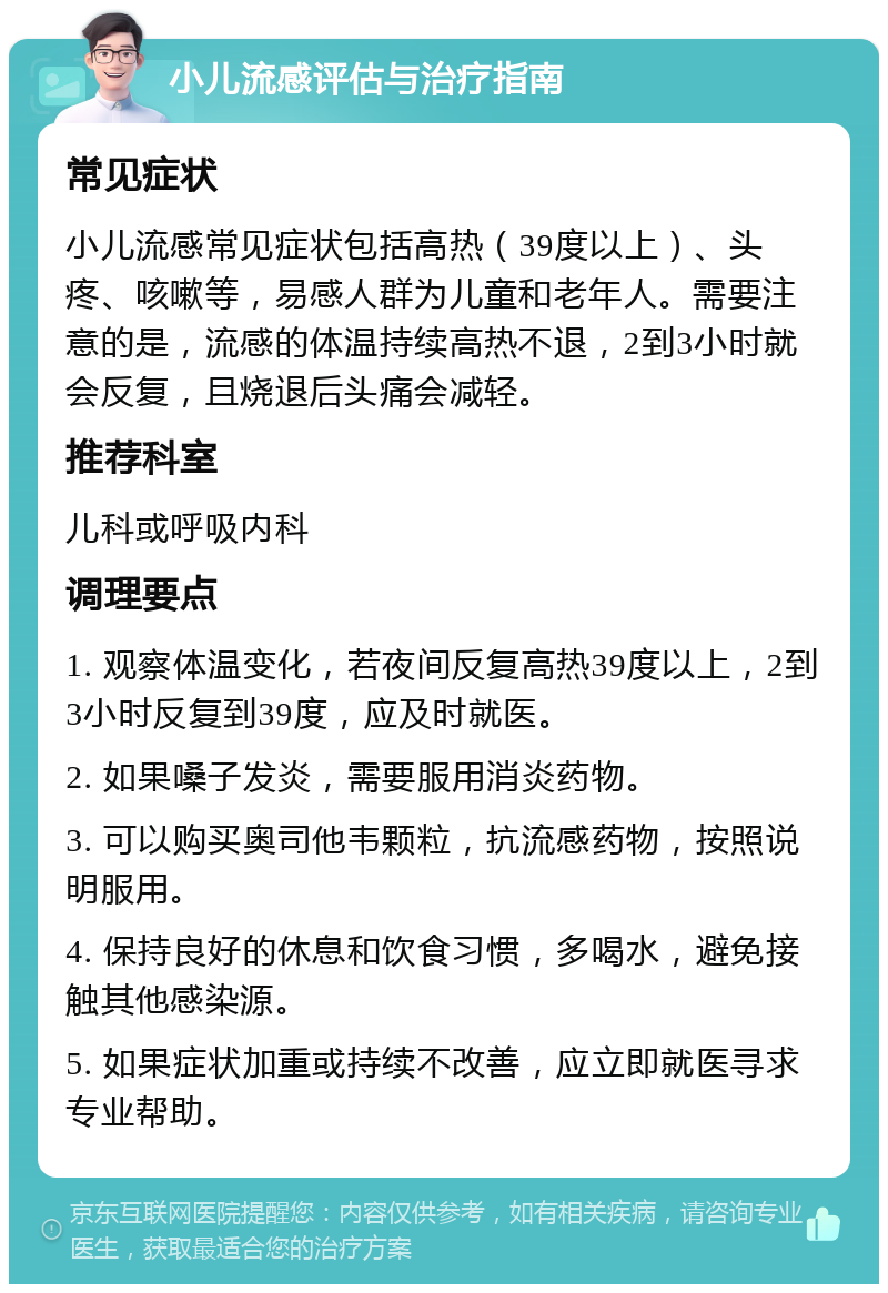 小儿流感评估与治疗指南 常见症状 小儿流感常见症状包括高热（39度以上）、头疼、咳嗽等，易感人群为儿童和老年人。需要注意的是，流感的体温持续高热不退，2到3小时就会反复，且烧退后头痛会减轻。 推荐科室 儿科或呼吸内科 调理要点 1. 观察体温变化，若夜间反复高热39度以上，2到3小时反复到39度，应及时就医。 2. 如果嗓子发炎，需要服用消炎药物。 3. 可以购买奥司他韦颗粒，抗流感药物，按照说明服用。 4. 保持良好的休息和饮食习惯，多喝水，避免接触其他感染源。 5. 如果症状加重或持续不改善，应立即就医寻求专业帮助。