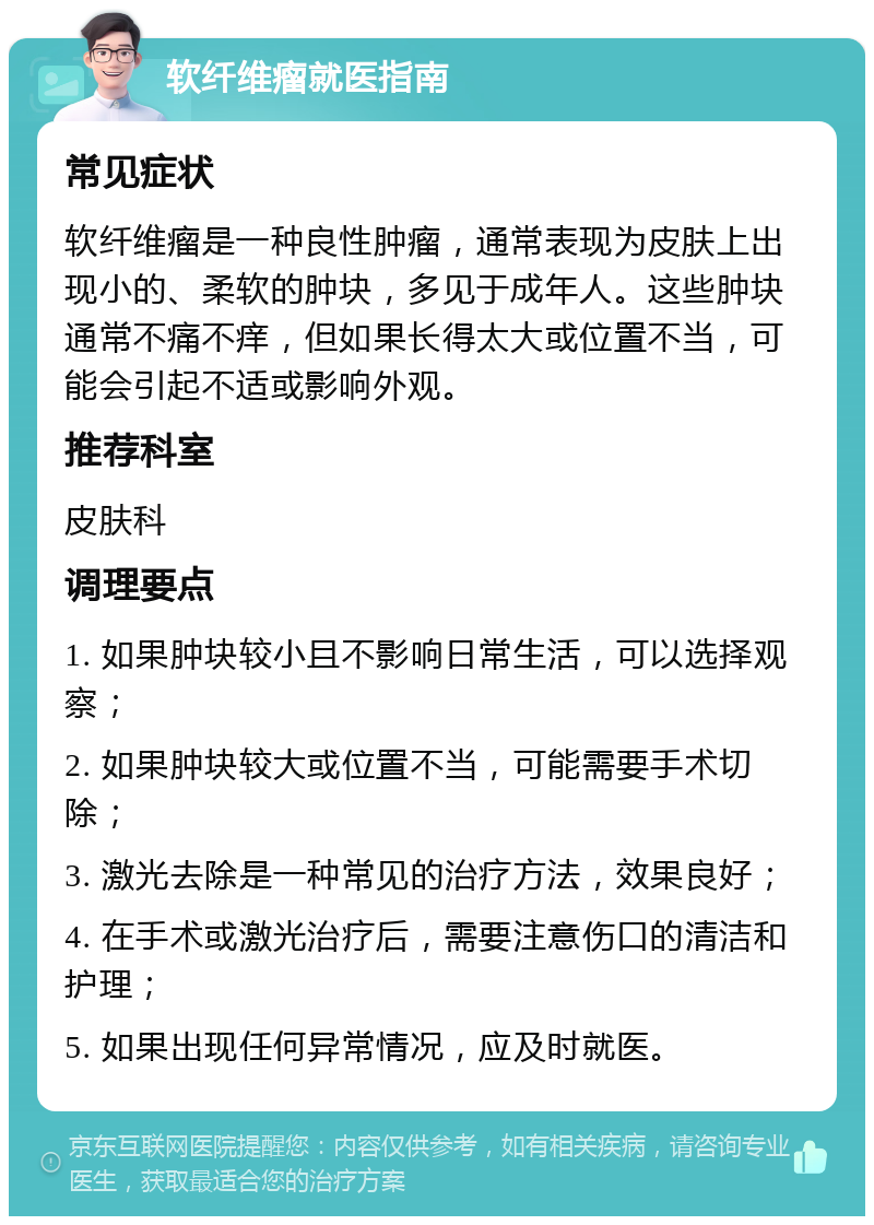 软纤维瘤就医指南 常见症状 软纤维瘤是一种良性肿瘤，通常表现为皮肤上出现小的、柔软的肿块，多见于成年人。这些肿块通常不痛不痒，但如果长得太大或位置不当，可能会引起不适或影响外观。 推荐科室 皮肤科 调理要点 1. 如果肿块较小且不影响日常生活，可以选择观察； 2. 如果肿块较大或位置不当，可能需要手术切除； 3. 激光去除是一种常见的治疗方法，效果良好； 4. 在手术或激光治疗后，需要注意伤口的清洁和护理； 5. 如果出现任何异常情况，应及时就医。