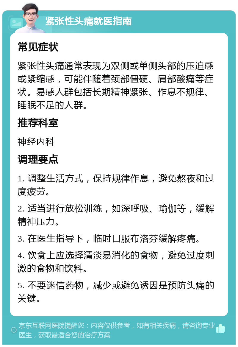 紧张性头痛就医指南 常见症状 紧张性头痛通常表现为双侧或单侧头部的压迫感或紧缩感，可能伴随着颈部僵硬、肩部酸痛等症状。易感人群包括长期精神紧张、作息不规律、睡眠不足的人群。 推荐科室 神经内科 调理要点 1. 调整生活方式，保持规律作息，避免熬夜和过度疲劳。 2. 适当进行放松训练，如深呼吸、瑜伽等，缓解精神压力。 3. 在医生指导下，临时口服布洛芬缓解疼痛。 4. 饮食上应选择清淡易消化的食物，避免过度刺激的食物和饮料。 5. 不要迷信药物，减少或避免诱因是预防头痛的关键。