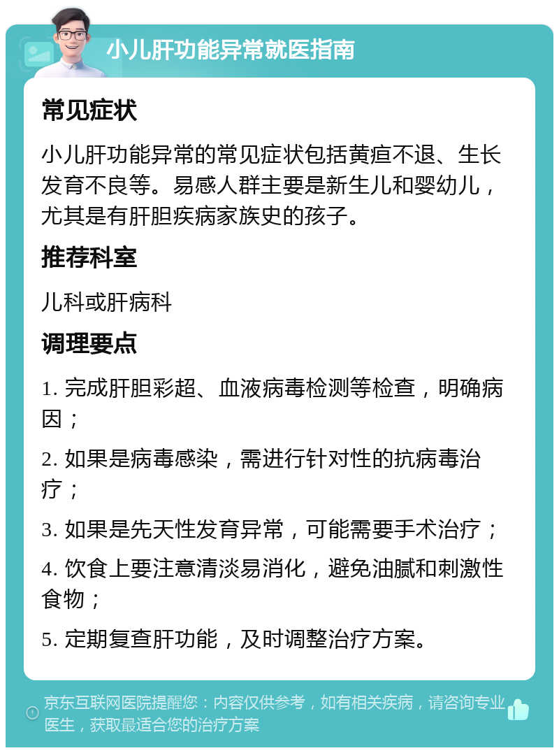 小儿肝功能异常就医指南 常见症状 小儿肝功能异常的常见症状包括黄疸不退、生长发育不良等。易感人群主要是新生儿和婴幼儿，尤其是有肝胆疾病家族史的孩子。 推荐科室 儿科或肝病科 调理要点 1. 完成肝胆彩超、血液病毒检测等检查，明确病因； 2. 如果是病毒感染，需进行针对性的抗病毒治疗； 3. 如果是先天性发育异常，可能需要手术治疗； 4. 饮食上要注意清淡易消化，避免油腻和刺激性食物； 5. 定期复查肝功能，及时调整治疗方案。