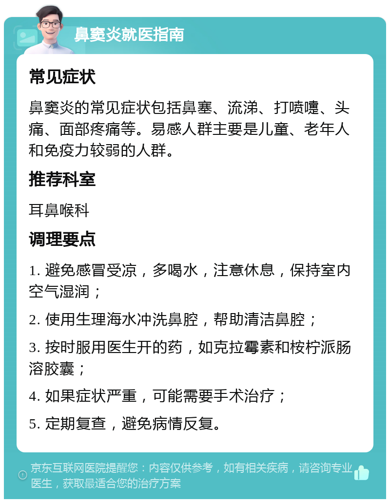 鼻窦炎就医指南 常见症状 鼻窦炎的常见症状包括鼻塞、流涕、打喷嚏、头痛、面部疼痛等。易感人群主要是儿童、老年人和免疫力较弱的人群。 推荐科室 耳鼻喉科 调理要点 1. 避免感冒受凉，多喝水，注意休息，保持室内空气湿润； 2. 使用生理海水冲洗鼻腔，帮助清洁鼻腔； 3. 按时服用医生开的药，如克拉霉素和桉柠派肠溶胶囊； 4. 如果症状严重，可能需要手术治疗； 5. 定期复查，避免病情反复。