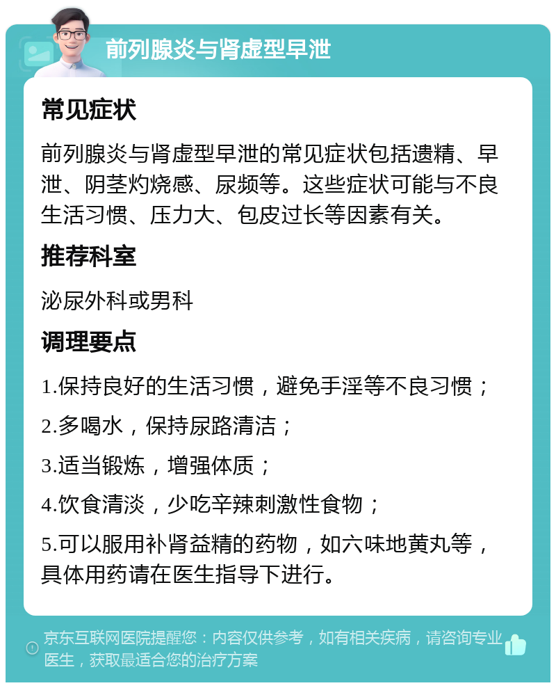 前列腺炎与肾虚型早泄 常见症状 前列腺炎与肾虚型早泄的常见症状包括遗精、早泄、阴茎灼烧感、尿频等。这些症状可能与不良生活习惯、压力大、包皮过长等因素有关。 推荐科室 泌尿外科或男科 调理要点 1.保持良好的生活习惯，避免手淫等不良习惯； 2.多喝水，保持尿路清洁； 3.适当锻炼，增强体质； 4.饮食清淡，少吃辛辣刺激性食物； 5.可以服用补肾益精的药物，如六味地黄丸等，具体用药请在医生指导下进行。