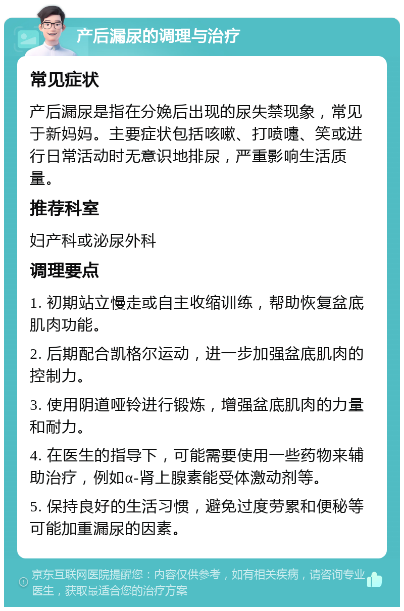 产后漏尿的调理与治疗 常见症状 产后漏尿是指在分娩后出现的尿失禁现象，常见于新妈妈。主要症状包括咳嗽、打喷嚏、笑或进行日常活动时无意识地排尿，严重影响生活质量。 推荐科室 妇产科或泌尿外科 调理要点 1. 初期站立慢走或自主收缩训练，帮助恢复盆底肌肉功能。 2. 后期配合凯格尔运动，进一步加强盆底肌肉的控制力。 3. 使用阴道哑铃进行锻炼，增强盆底肌肉的力量和耐力。 4. 在医生的指导下，可能需要使用一些药物来辅助治疗，例如α-肾上腺素能受体激动剂等。 5. 保持良好的生活习惯，避免过度劳累和便秘等可能加重漏尿的因素。