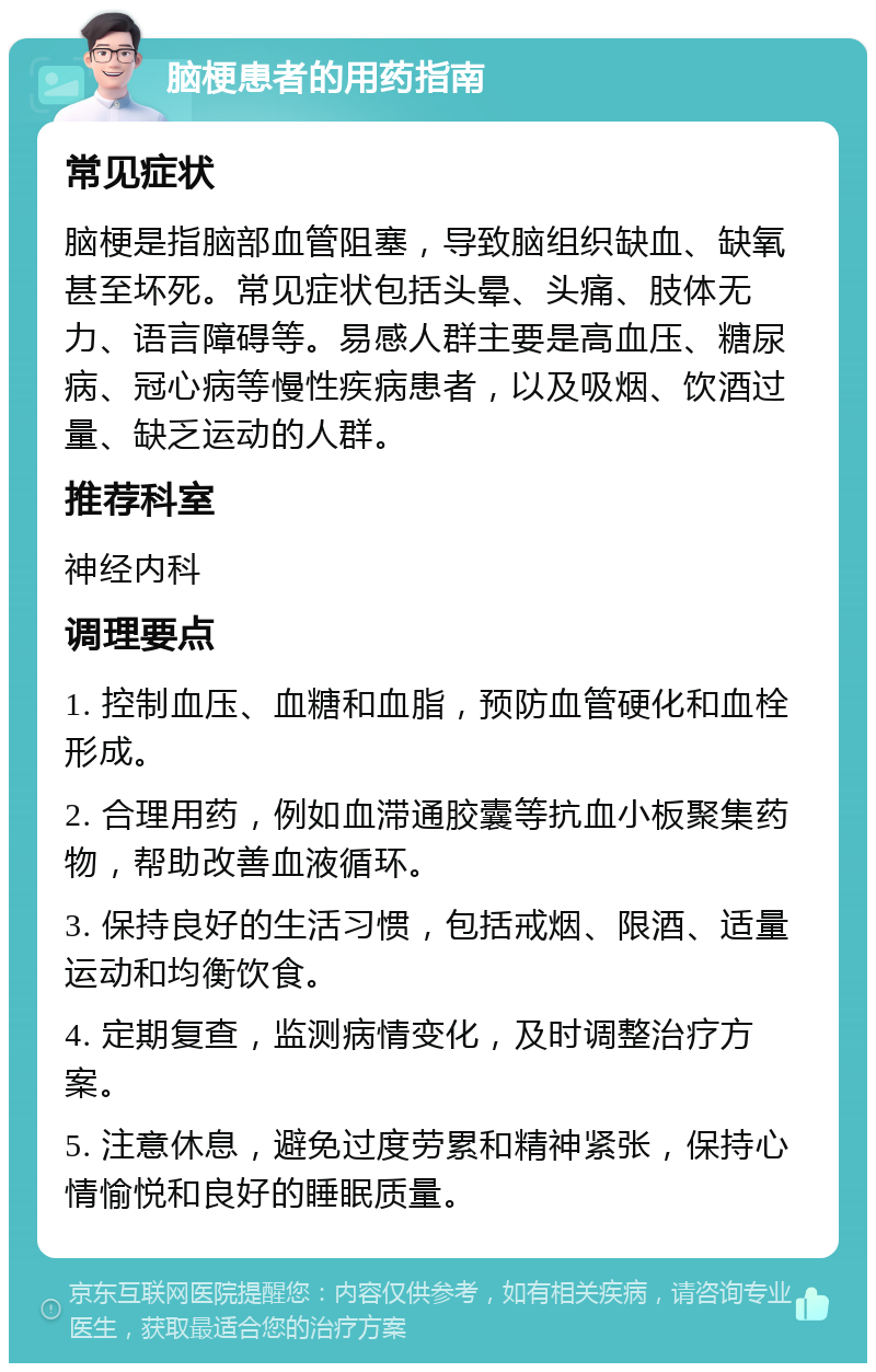 脑梗患者的用药指南 常见症状 脑梗是指脑部血管阻塞，导致脑组织缺血、缺氧甚至坏死。常见症状包括头晕、头痛、肢体无力、语言障碍等。易感人群主要是高血压、糖尿病、冠心病等慢性疾病患者，以及吸烟、饮酒过量、缺乏运动的人群。 推荐科室 神经内科 调理要点 1. 控制血压、血糖和血脂，预防血管硬化和血栓形成。 2. 合理用药，例如血滞通胶囊等抗血小板聚集药物，帮助改善血液循环。 3. 保持良好的生活习惯，包括戒烟、限酒、适量运动和均衡饮食。 4. 定期复查，监测病情变化，及时调整治疗方案。 5. 注意休息，避免过度劳累和精神紧张，保持心情愉悦和良好的睡眠质量。