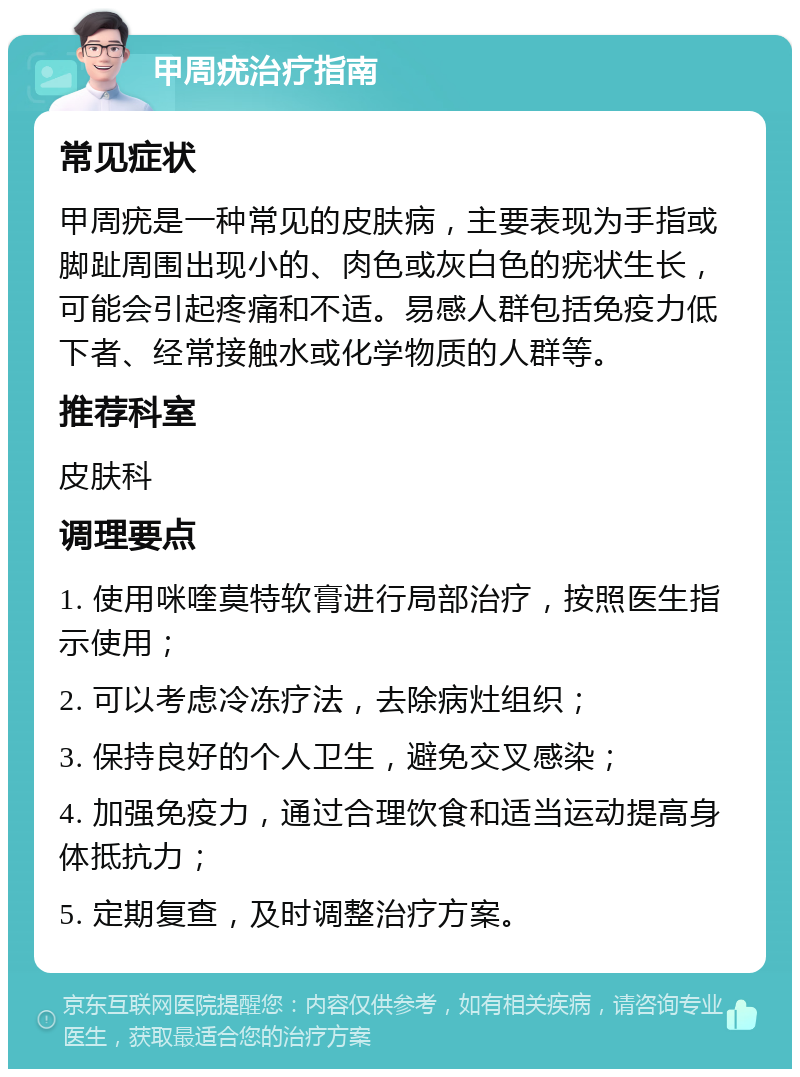 甲周疣治疗指南 常见症状 甲周疣是一种常见的皮肤病，主要表现为手指或脚趾周围出现小的、肉色或灰白色的疣状生长，可能会引起疼痛和不适。易感人群包括免疫力低下者、经常接触水或化学物质的人群等。 推荐科室 皮肤科 调理要点 1. 使用咪喹莫特软膏进行局部治疗，按照医生指示使用； 2. 可以考虑冷冻疗法，去除病灶组织； 3. 保持良好的个人卫生，避免交叉感染； 4. 加强免疫力，通过合理饮食和适当运动提高身体抵抗力； 5. 定期复查，及时调整治疗方案。